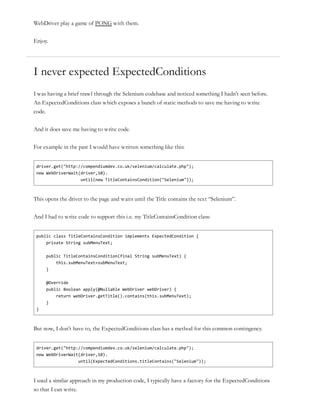 WebDriver play a game of PONG with them.
Enjoy.
I never expected ExpectedConditions
I was having a brief trawl through the Selenium codebase and noticed something I hadn’t seen before.
An ExpectedConditions class which exposes a bunch of static methods to save me having to write
code.
And it does save me having to write code.
For example in the past I would have written something like this:
driver.get("http://compendiumdev.co.uk/selenium/calculate.php");
new WebDriverWait(driver,10).
until(new TitleContainsCondition("Selenium"));
This opens the driver to the page and waits until the Title contains the text “Selenium”.
And I had to write code to support this i.e. my TitleContainsCondition class:
public class TitleContainsCondition implements ExpectedCondition {
private String subMenuText;
public TitleContainsCondition(final String subMenuText) {
this.subMenuText=subMenuText;
}
@Override
public Boolean apply(@Nullable WebDriver webDriver) {
return webDriver.getTitle().contains(this.subMenuText);
}
}
But now, I don’t have to, the ExpectedConditions class has a method for this common contingency.
driver.get("http://compendiumdev.co.uk/selenium/calculate.php");
new WebDriverWait(driver,10).
until(ExpectedConditions.titleContains("Selenium"));
I used a similar approach in my production code, I typically have a factory for the ExpectedConditions
so that I can write.
 