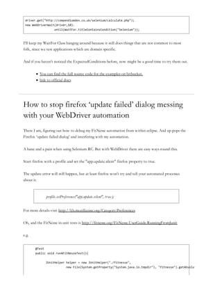 driver.get("http://compendiumdev.co.uk/selenium/calculate.php");
new WebDriverWait(driver,10).
until(WaitFor.titleContainsCondition("Selenium"));
I’ll keep my WaitFor Class hanging around because it still does things that are not common to most
folk, since we test applications which are domain specific.
And if you haven’t noticed the ExpectedConditions before, now might be a good time to try them out.
You can find the full source code for the examples on bitbucket.
link to official docs
How to stop firefox ‘update failed’ dialog messing
with your WebDriver automation
There I am, figuring out how to debug my FitNesse automation from within eclipse. And up pops the
Firefox ‘update failed dialog’ and interfering with my automation.
A bane and a pain when using Selenium RC. But with WebDriver there are easy ways round this.
Start firefox with a profile and set the "app.update.silent" firefox property to true.
The update error will still happen, but at least firefox won’t try and tell your automated processes
about it.
profile.setPreference("app.update.silent", true);
For more details visit http://kb.mozillazine.org/Category:Preferences
Oh, and the FitNesse in unit tests is http://fitnesse.org/FitNesse.UserGuide.RunningFromJunit
e.g.
@Test
public void runAFitNesseTest(){
JUnitHelper helper = new JUnitHelper("./fitnesse",
new File(System.getProperty("System.java.io.tmpdir"), "fitnesse").getAbsolutePath());
 