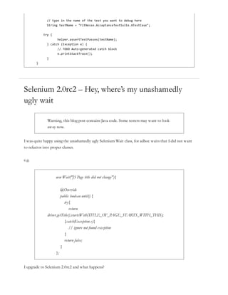// type in the name of the test you want to debug here
String testName = "FitNesse.AcceptanceTestSuite.ATestCase";
try {
helper.assertTestPasses(testName);
} catch (Exception e) {
// TODO Auto-generated catch block
e.printStackTrace();
}
}
Selenium 2.0rc2 – Hey, where’s my unashamedly
ugly wait
Warning, this blog post contains Java code. Some testers may want to look
away now.
I was quite happy using the unashamedly ugly Selenium Wait class, for adhoc waits that I did not want
to refactor into proper classes.
e.g.
new Wait("JS Page title did not change"){
@Override
public boolean until() {
try{
return
driver.getTitle().startsWith(TITLE_OF_PAGE_STARTS_WITH_THIS);
}catch(Exception e){
// ignore not found exception
}
return false;
}
};
I upgrade to Selenium 2.0rc2 and what happens?
 