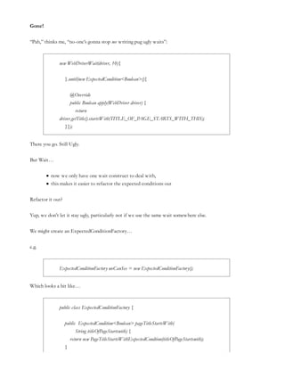 Gone!
“Pah,” thinks me, “no-one’s gonna stop me writing pug ugly waits”:
new WebDriverWait(driver, 10){
}.until(new ExpectedCondition<Boolean>(){
@Override
public Boolean apply(WebDriver driver) {
return
driver.getTitle().startsWith(TITLE_OF_PAGE_STARTS_WITH_THIS);
}});
There you go. Still Ugly.
But Wait…
now we only have one wait construct to deal with,
this makes it easier to refactor the expected conditions out
Refactor it out?
Yup, we don’t let it stay ugly, particularly not if we use the same wait somewhere else.
We might create an ExpectedConditionFactory…
e.g.
ExpectedConditionFactory weCanSee = new ExpectedConditionFactory();
Which looks a bit like…
public class ExpectedConditionFactory {
public ExpectedCondition<Boolean> pageTitleStartsWith(
String titleOfPageStartswith) {
return new PageTitleStartsWithExpectedCondtion(titleOfPageStartswith);
}
 