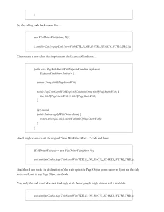 }
So the calling code looks more like…
new WebDriverWait(driver, 10){
}.until(weCanSee.pageTitleStartsWith(TITLE_OF_PAGE_STARTS_WITH_THIS));
Then create a new class that implements the ExpectedCondition…
public class PageTitleStartsWithExpectedCondtion implements
ExpectedCondition<Boolean> {
private String titleOfPageStartsWith;
public PageTitleStartsWithExpectedCondtion(String titleOfPageStartsWith) {
this.titleOfPageStartsWith = titleOfPageStartsWith;
}
@Override
public Boolean apply(WebDriver driver) {
return driver.getTitle().startsWith(titleOfPageStartsWith);
}
}
And I might even revisit the original “new WebDriverWait…” code and have:
WebDriverWait wait = new WebDriverWait(driver,10);
wait.until(weCanSee.pageTitleStartsWith(TITLE_OF_PAGE_STARTS_WITH_THIS));
And then I can tuck the declaration of the wait up in the Page Object constructor so I just see the tidy
wait.until part in my Page Object methods
Yes, sadly the end result does not look ugly at all. Some people might almost call it readable.
wait.until(weCanSee.pageTitleStartsWith(TITLE_OF_PAGE_STARTS_WITH_THIS));
 