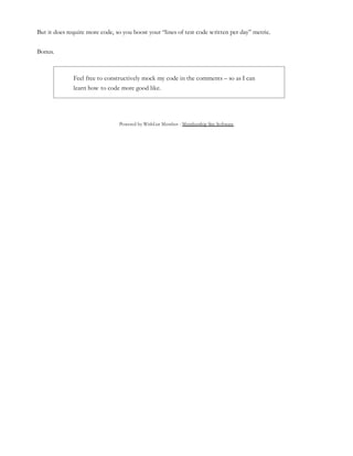 Powered by WishList Member - Membership Site Software
But it does require more code, so you boost your “lines of test code written per day” metric.
Bonus.
Feel free to constructively mock my code in the comments – so as I can
learn how to code more good like.
 