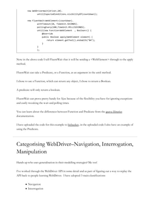 new WebDriverWait(driver,10).
until(ExpectedConditions.visibilityOf(countdown));
new FluentWait<WebElement>(countdown).
withTimeout(10, TimeUnit.SECONDS).
pollingEvery(100,TimeUnit.MILLISECONDS).
until(new Function<WebElement , Boolean>() {
@Override
public Boolean apply(WebElement element) {
return element.getText().endsWith("04");
}
}
);
Note in the above code I tell FluentWait that it will be sending a <WebElement> through to the apply
method.
FluentWait can take a Predicate, or a Function, as an argument in the until method.
I chose to use a Function, which can return any object, I chose to return a Boolean.
A predicate will only return a boolean.
FluentWait can prove pretty handy for Ajax because of the flexibility you have for ignoring exceptions
and easily tweaking the wait and polling times.
You can learn about the differences between Function and Predicate from the guava-libraries
documentation.
I have uploaded the code for this example to bitbucket, in the uploaded code I also have an example of
using the Predicate.
Categorising WebDriver–Navigation, Interrogation,
Manipulation
Hands up who uses generalisation in their modelling strategies? Me too!
I’ve worked through the WebDriver API in some detail and as part of figuring out a way to replay the
API back to people learning WebDriver. I have adopted 3 main classifications:
Navigation
Interrogation
 