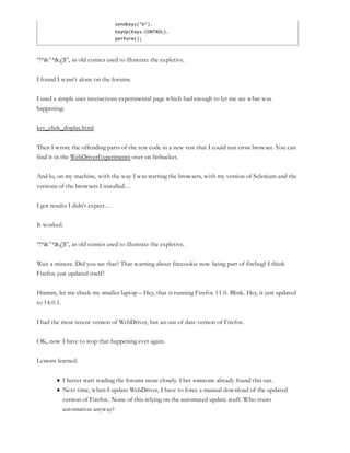 sendKeys("b").
keyUp(Keys.CONTROL).
perform();
“!*&^*&£$”, as old comics used to illustrate the expletive.
I found I wasn’t alone on the forums.
I used a simple user interactions experimental page which had enough to let me see what was
happening:
key_click_display.html
Then I wrote the offending parts of the test code in a new test that I could run cross browser. You can
find it in the WebDriverExperiments over on bitbucket.
And lo, on my machine, with the way I was starting the browsers, with my version of Selenium and the
versions of the browsers I installed…
I got results I didn’t expect…
It worked.
“!*&^*&£$”, as old comics used to illustrate the expletive.
Wait a minute. Did you see that? That warning about firecookie now being part of firebug? I think
Firefox just updated itself!
Hmmm, let me check my smaller laptop – Hey, that is running Firefox 11.0. Blink. Hey, it just updated
to 14.0.1.
I had the most recent version of WebDriver, but an out of date version of Firefox.
OK, now I have to stop that happening ever again.
Lessons learned.
I better start reading the forums more closely. I bet someone already found this out.
Next time, when I update WebDriver, I have to force a manual download of the updated
version of Firefox. None of this relying on the automated update stuff. Who trusts
automation anyway?
 