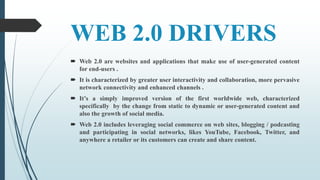 WEB 2.0 DRIVERS
 Web 2.0 are websites and applications that make use of user-generated content
for end-users .
 It is characterized by greater user interactivity and collaboration, more pervasive
network connectivity and enhanced channels .
 It’s a simply improved version of the first worldwide web, characterized
specifically by the change from static to dynamic or user-generated content and
also the growth of social media.
 Web 2.0 includes leveraging social commerce on web sites, blogging / podcasting
and participating in social networks, likes YouTube, Facebook, Twitter, and
anywhere a retailer or its customers can create and share content.
 
