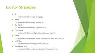 Locator Strategies
 ID
 webDriver.findElement(By.id("logo"));
 Name
 webDriver.findElement(By.name("q"));
 Tag Name
 webDriver.findElement(By.tagName("H1"));
 Class name
 webDriver.findElements(By.className("sponsor_logos"));
 XPath
 webDriver.findElement(By.xpath("//section[@id=‘miniconfs’]/a[2]"));
 Link Text
 webDriver.findElements(By.linkText("About"));
 Partial Link Text
 webDriver.findElement(By.partialLinkText("visitcanberra"));
12
 