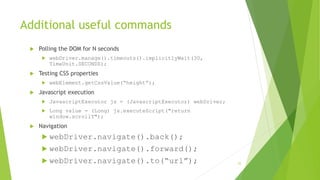 Additional useful commands
 Polling the DOM for N seconds
 webDriver.manage().timeouts().implicitlyWait(30,
TimeUnit.SECONDS);
 Testing CSS properties
 webElement.getCssValue(“height”);
 Javascript execution
 JavascriptExecutor js = (JavascriptExecutor) webDriver;
 Long value = (Long) js.executeScript("return
window.scrollY");
 Navigation
 webDriver.navigate().back();
 webDriver.navigate().forward();
 webDriver.navigate().to(“url”); 25
 