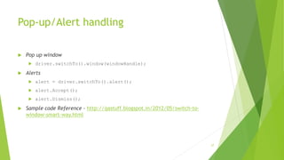 Pop-up/Alert handling
 Pop up window
 driver.switchTo().window(windowHandle);
 Alerts
 alert = driver.switchTo().alert();
 alert.Accept();
 alert.Dismiss();
 Sample code Reference - http://qastuff.blogspot.in/2012/05/switch-to-
window-smart-way.html
27
 