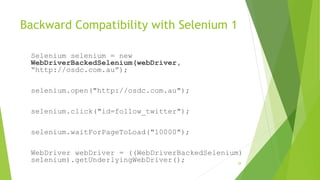 Backward Compatibility with Selenium 1
Selenium selenium = new
WebDriverBackedSelenium(webDriver,
“http://osdc.com.au”);
selenium.open("http://osdc.com.au");
selenium.click("id=follow_twitter");
selenium.waitForPageToLoad("10000");
WebDriver webDriver = ((WebDriverBackedSelenium)
selenium).getUnderlyingWebDriver(); 28
 