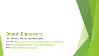 Dipesh Bhatewara
Test Automation and Agile enthusiast.
LinkedIn -https://in.linkedin.com/pub/dipesh-bhatewara/2/498/612/en
Blog - http://qastuff.blogspot.in/, www.digitalinfobytes.com
Email - dipesh.bhatewara@outlook.com
 