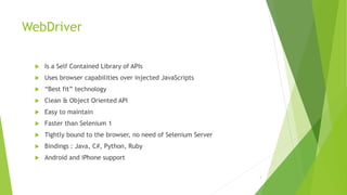 WebDriver
 Is a Self Contained Library of APIs
 Uses browser capabilities over injected JavaScripts
 “Best fit” technology
 Clean & Object Oriented API
 Easy to maintain
 Faster than Selenium 1
 Tightly bound to the browser, no need of Selenium Server
 Bindings : Java, C#, Python, Ruby
 Android and iPhone support
3
 