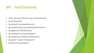 API – Find Elements
 There are many different ways to ﬁnd elements
 By.id(“objectId”)
 By.linkText(“textUsedInTheLink”)
 By.partialLinkText(“partOftextUsedInTheLink”)
 By.tagName(“HTMLNodeTag”)
 By.className(“cssClassOnObject”)
 By.cssSelector(“cssSelectorOfElement”)
 By.xpath(“//xpath/To/Element”)
 By.name(“elementName”)
 