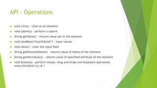 API - Operations
 void click() - click on an element
 void submit() - perform a submit
 String getValue() – returns value set in the element
 void sendKeys(“keysToSend”) - input values
 void clear() - clear the input ﬁeld
 String getElementName() – returns value of Name of the element
 String getAttriubute() – returns value of specified attribute of the element
 void Actions() - perform mouse, drag and drops and keyboard operations
www.time2test.co.uk !
 
