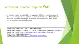 Advanced Example: Implicit Wait
 An implicit wait is to tell WebDriver to poll the DOM for a certain amount of
time when trying to find an element or elements if they are not immediately
available. The default setting is 0. Once set, the implicit wait is set for the
life of the WebDriver object instance.
WebDriver webdriver = new FirefoxDriver();
webdriver.manage().timeouts().implicitlyWait(10, TimeUnit.SECONDS);
webdriver.get("http://somedomain/url_that_delays_loading");
WebElement myDynamicElement =
webdriver.findElement(By.id("myDynamicElement"));
 