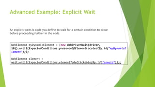 Advanced Example: Explicit Wait
An explicit waits is code you define to wait for a certain condition to occur
before proceeding further in the code.
WebElement myDynamicElement = (new WebDriverWait(driver,
10)).until(ExpectedConditions.presenceOfElementLocated(By.id("myDynamicE
lement")));
WebElement element =
wait.until(ExpectedConditions.elementToBeClickable(By.id("someid")));
 