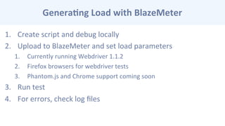Genera-ng	
  Load	
  with	
  BlazeMeter	
  
1.  Create	
  script	
  and	
  debug	
  locally	
  
2.  Upload	
  to	
  BlazeMeter	
  and	
  set	
  load	
  parameters	
  
1.  Currently	
  running	
  Webdriver	
  1.1.2	
  
2.  Firefox	
  browsers	
  for	
  webdriver	
  tests	
  
3.  Phantom.js	
  and	
  Chrome	
  support	
  coming	
  soon	
  
3.  Run	
  test	
  
4.  For	
  errors,	
  check	
  log	
  ﬁles	
  
 