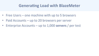 Genera-ng	
  Load	
  with	
  BlazeMeter	
  
•  Free	
  Users	
  –	
  one	
  machine	
  with	
  up	
  to	
  5	
  browsers	
  
•  Paid	
  Accounts	
  –	
  up	
  to	
  20	
  browsers	
  per	
  server	
  
•  Enterprise	
  Accounts	
  –	
  up	
  to	
  1,000	
  servers	
  /	
  per	
  test	
  
 