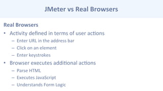 JMeter	
  vs	
  Real	
  Browsers	
  
Real	
  Browsers	
  
•  AcCvity	
  deﬁned	
  in	
  terms	
  of	
  user	
  acCons	
  
–  Enter	
  URL	
  in	
  the	
  address	
  bar	
  
–  Click	
  on	
  an	
  element	
  
–  Enter	
  keystrokes	
  
•  Browser	
  executes	
  addiConal	
  acCons	
  
–  Parse	
  HTML	
  
–  Executes	
  JavaScript	
  
–  Understands	
  Form	
  Logic	
  
 