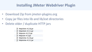 Installing	
  JMeter	
  Webdriver	
  Plugin	
  
•  Download	
  Zip	
  from	
  jmeter-­‐plugins.org	
  
•  Copy	
  jar	
  ﬁles	
  into	
  lib	
  and	
  lib/ext	
  directories	
  
•  Delete	
  older	
  /	
  duplicate	
  HTTP	
  jars	
  
 