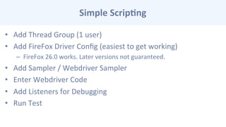 Simple	
  Scrip-ng	
  
•  Add	
  Thread	
  Group	
  (1	
  user)	
  
•  Add	
  FireFox	
  Driver	
  Conﬁg	
  (easiest	
  to	
  get	
  working)	
  
–  FireFox	
  26.0	
  works.	
  Later	
  versions	
  not	
  guaranteed.	
  
•  Add	
  Sampler	
  /	
  Webdriver	
  Sampler	
  
•  Enter	
  Webdriver	
  Code	
  
•  Add	
  Listeners	
  for	
  Debugging	
  
•  Run	
  Test	
  
	
  	
  
 