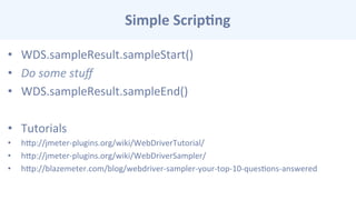 Simple	
  Scrip-ng	
  
•  WDS.sampleResult.sampleStart()	
  
•  Do	
  some	
  stuﬀ	
  	
  
•  WDS.sampleResult.sampleEnd()	
  
•  Tutorials	
  
•  hcp://jmeter-­‐plugins.org/wiki/WebDriverTutorial/	
  
•  hcp://jmeter-­‐plugins.org/wiki/WebDriverSampler/	
  
•  hcp://blazemeter.com/blog/webdriver-­‐sampler-­‐your-­‐top-­‐10-­‐quesCons-­‐answered	
  
 