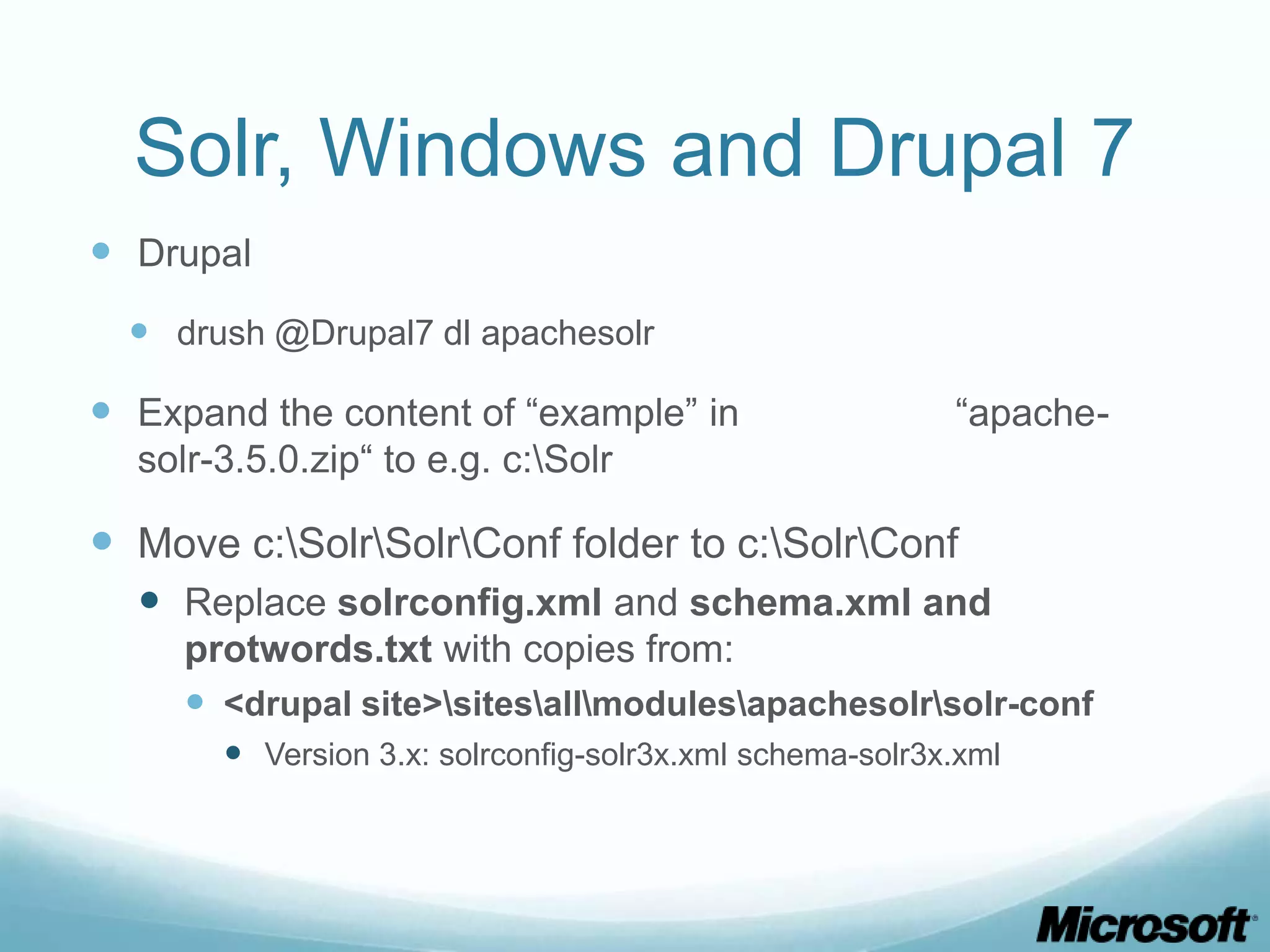 Solr, Windows and Drupal 7
 Drupal
   drush @Drupal7 dl apachesolr

 Expand the content of “example” in                     “apache-
  solr-3.5.0.zip“ to e.g. c:Solr

 Move c:SolrSolrConf folder to c:SolrConf
   Replace solrconfig.xml and schema.xml and
     protwords.txt with copies from:
      <drupal site>sitesallmodulesapachesolrsolr-conf
        Version 3.x: solrconfig-solr3x.xml schema-solr3x.xml
 