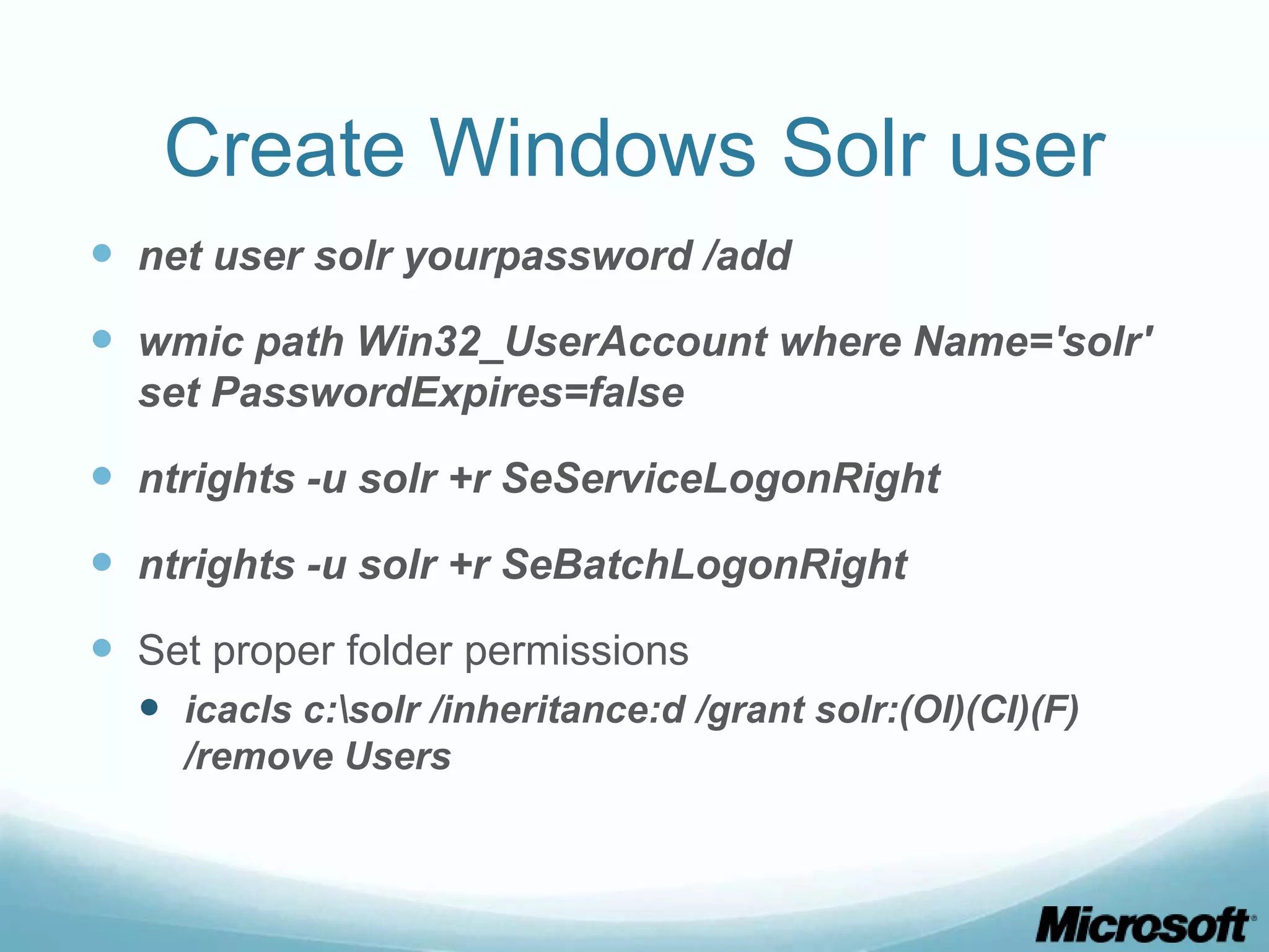Create Windows Solr user
 net user solr yourpassword /add
 wmic path Win32_UserAccount where Name='solr'
  set PasswordExpires=false

 ntrights -u solr +r SeServiceLogonRight
 ntrights -u solr +r SeBatchLogonRight
 Set proper folder permissions
   icacls c:solr /inheritance:d /grant solr:(OI)(CI)(F)
    /remove Users
 