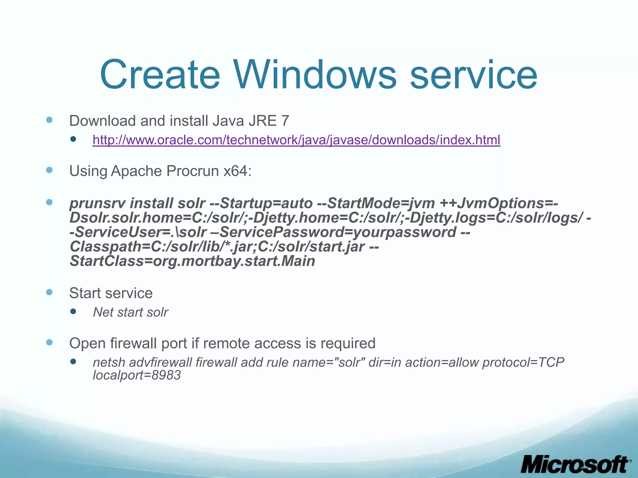 Create Windows service
 Download and install Java JRE 7
      http://www.oracle.com/technetwork/java/javase/downloads/index.html

 Using Apache Procrun x64:
 prunsrv install solr --Startup=auto --StartMode=jvm ++JvmOptions=-
   Dsolr.solr.home=C:/solr/;-Djetty.home=C:/solr/;-Djetty.logs=C:/solr/logs/ -
   -ServiceUser=.solr –ServicePassword=yourpassword --
   Classpath=C:/solr/lib/*.jar;C:/solr/start.jar --
   StartClass=org.mortbay.start.Main

 Start service
      Net start solr

 Open firewall port if remote access is required
      netsh advfirewall firewall add rule name="solr" dir=in action=allow protocol=TCP
       localport=8983
 