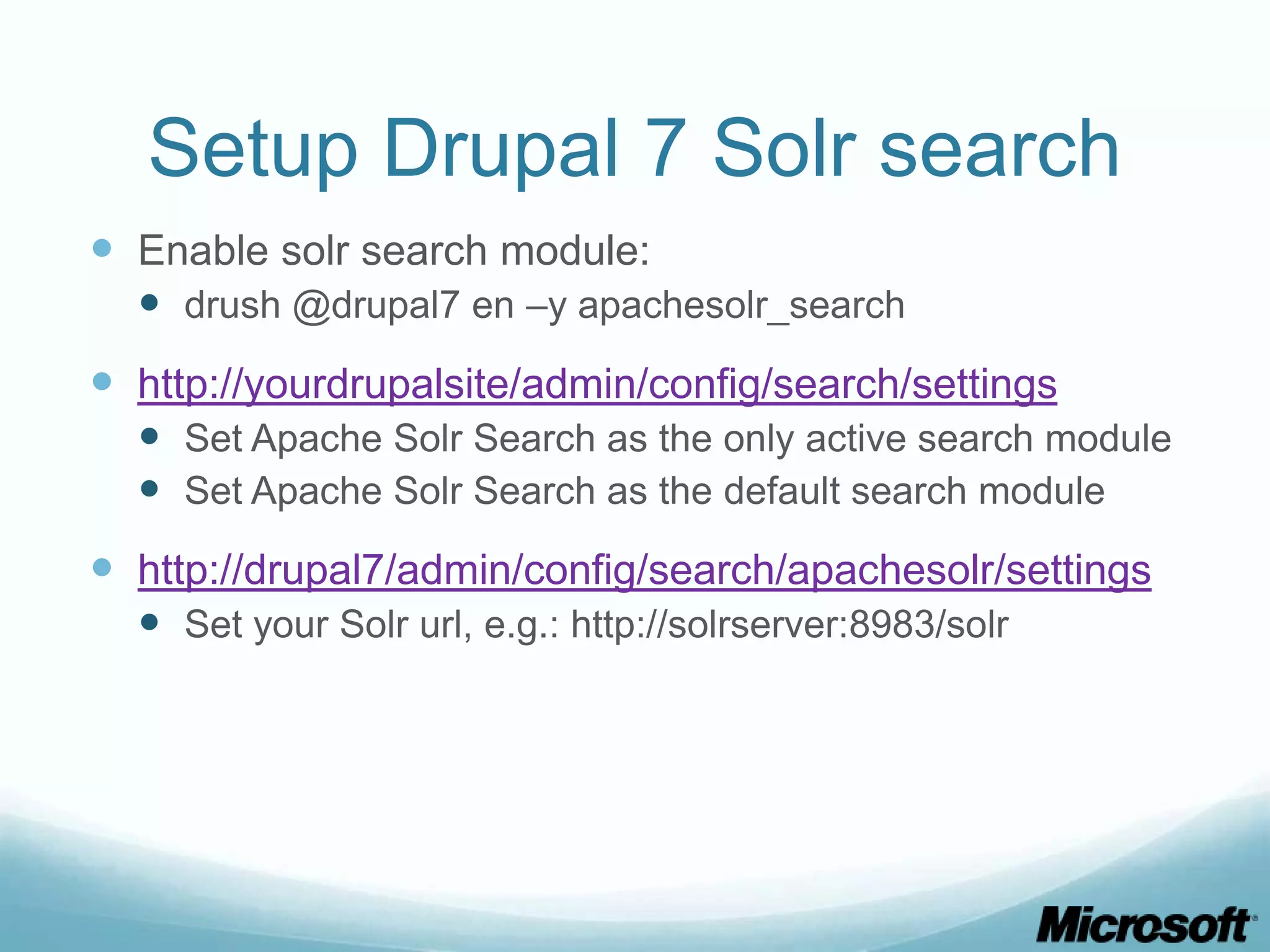 Setup Drupal 7 Solr search
 Enable solr search module:
   drush @drupal7 en –y apachesolr_search
 http://yourdrupalsite/admin/config/search/settings
   Set Apache Solr Search as the only active search module
   Set Apache Solr Search as the default search module
 http://drupal7/admin/config/search/apachesolr/settings
   Set your Solr url, e.g.: http://solrserver:8983/solr
 