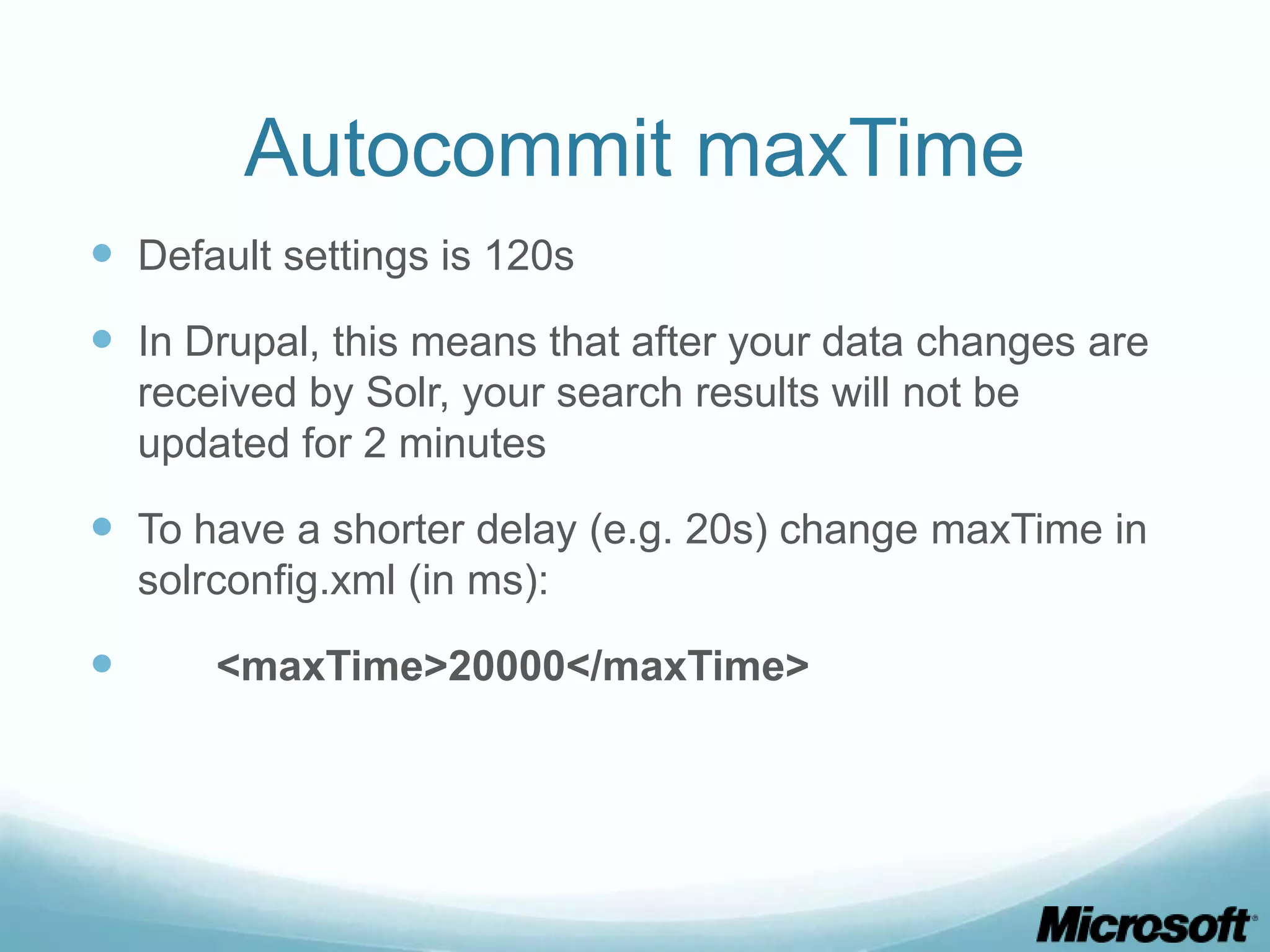 Autocommit maxTime
 Default settings is 120s
 In Drupal, this means that after your data changes are
    received by Solr, your search results will not be
    updated for 2 minutes

 To have a shorter delay (e.g. 20s) change maxTime in
    solrconfig.xml (in ms):

       <maxTime>20000</maxTime>
 