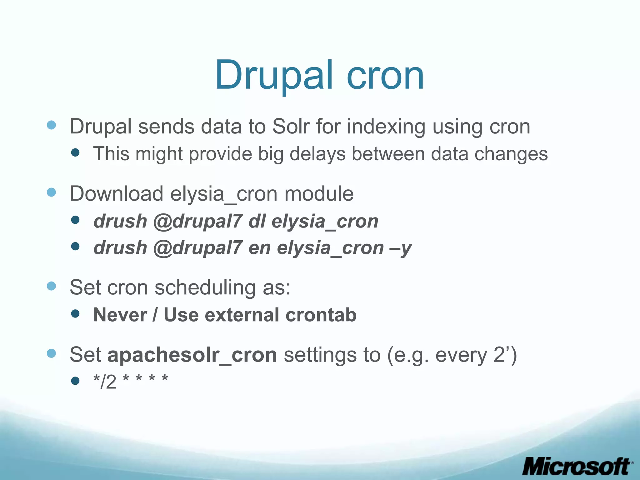 Drupal cron
 Drupal sends data to Solr for indexing using cron
   This might provide big delays between data changes
 Download elysia_cron module
   drush @drupal7 dl elysia_cron
   drush @drupal7 en elysia_cron –y
 Set cron scheduling as:
   Never / Use external crontab
 Set apachesolr_cron settings to (e.g. every 2’)
   */2 * * * *
 