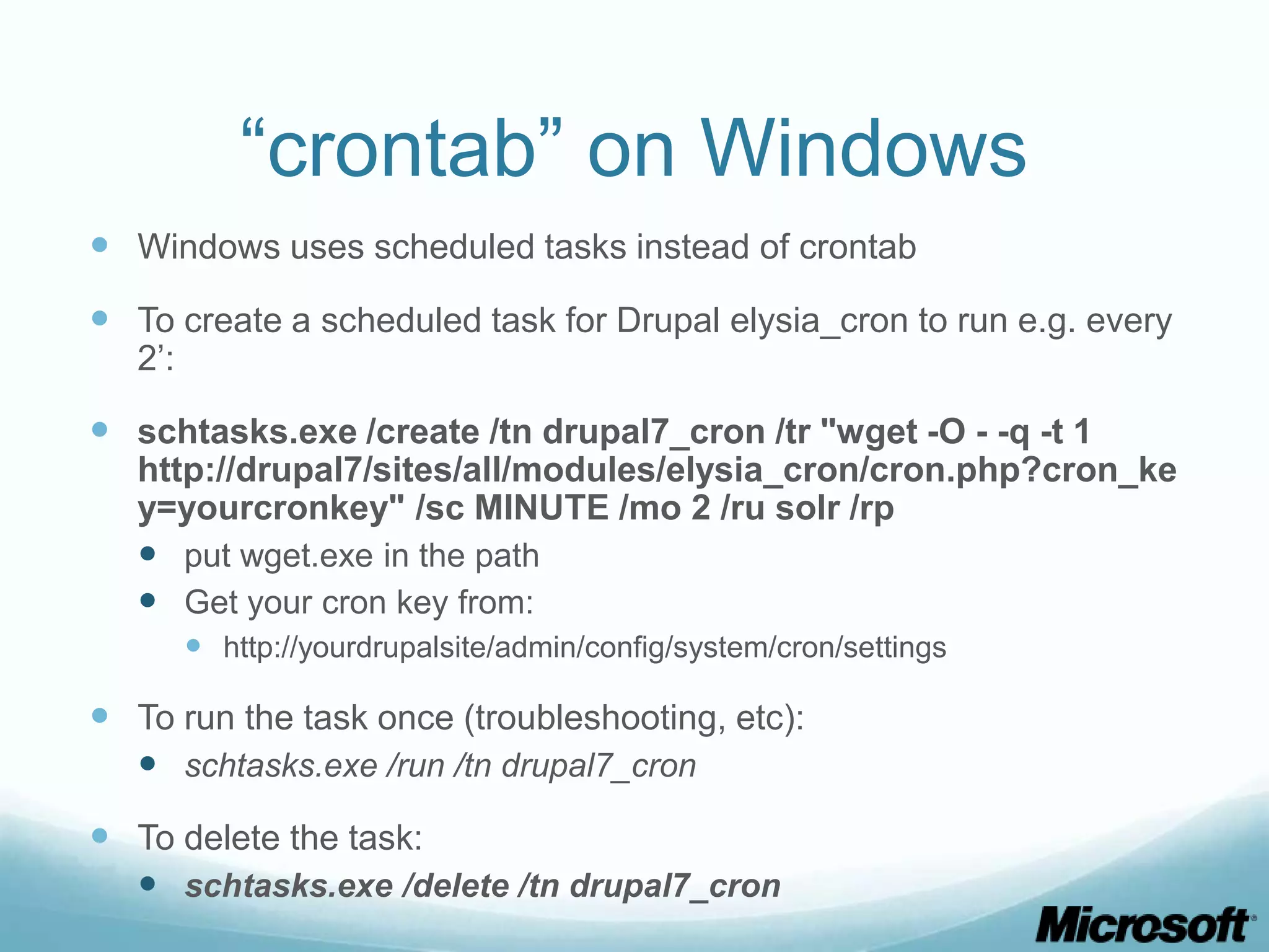 “crontab” on Windows
 Windows uses scheduled tasks instead of crontab
 To create a scheduled task for Drupal elysia_cron to run e.g. every
   2’:

 schtasks.exe /create /tn drupal7_cron /tr "wget -O - -q -t 1
   http://drupal7/sites/all/modules/elysia_cron/cron.php?cron_ke
   y=yourcronkey" /sc MINUTE /mo 2 /ru solr /rp
    put wget.exe in the path
    Get your cron key from:
          http://yourdrupalsite/admin/config/system/cron/settings

 To run the task once (troubleshooting, etc):
   schtasks.exe /run /tn drupal7_cron
 To delete the task:
   schtasks.exe /delete /tn drupal7_cron
 