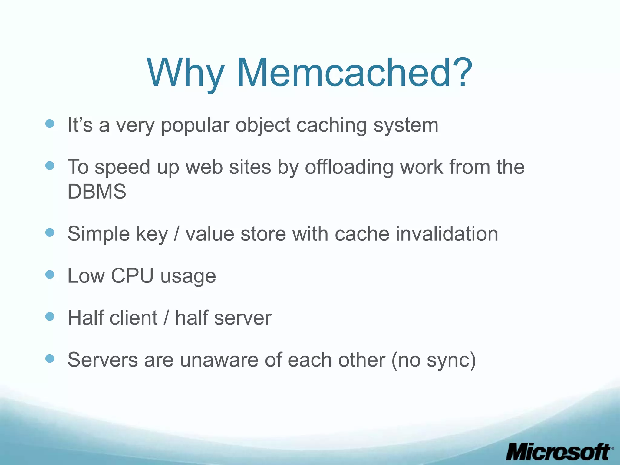 Why Memcached?
 It’s a very popular object caching system
 To speed up web sites by offloading work from the
  DBMS

 Simple key / value store with cache invalidation
 Low CPU usage
 Half client / half server
 Servers are unaware of each other (no sync)
 
