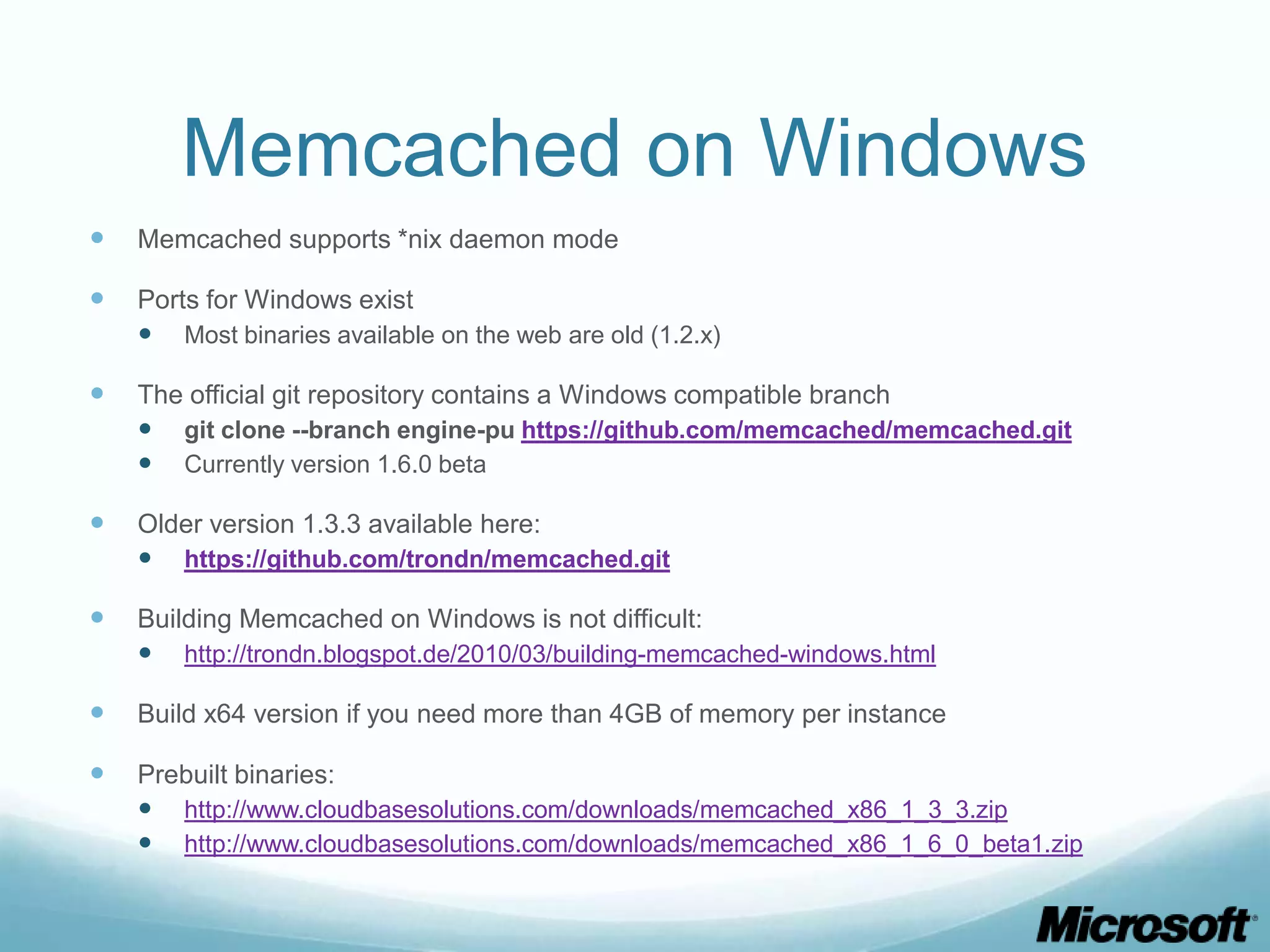 Memcached on Windows
   Memcached supports *nix daemon mode

   Ports for Windows exist
     Most binaries available on the web are old (1.2.x)

   The official git repository contains a Windows compatible branch
     git clone --branch engine-pu https://github.com/memcached/memcached.git
     Currently version 1.6.0 beta

   Older version 1.3.3 available here:
     https://github.com/trondn/memcached.git

   Building Memcached on Windows is not difficult:
     http://trondn.blogspot.de/2010/03/building-memcached-windows.html

   Build x64 version if you need more than 4GB of memory per instance

   Prebuilt binaries:
     http://www.cloudbasesolutions.com/downloads/memcached_x86_1_3_3.zip
     http://www.cloudbasesolutions.com/downloads/memcached_x86_1_6_0_beta1.zip
 