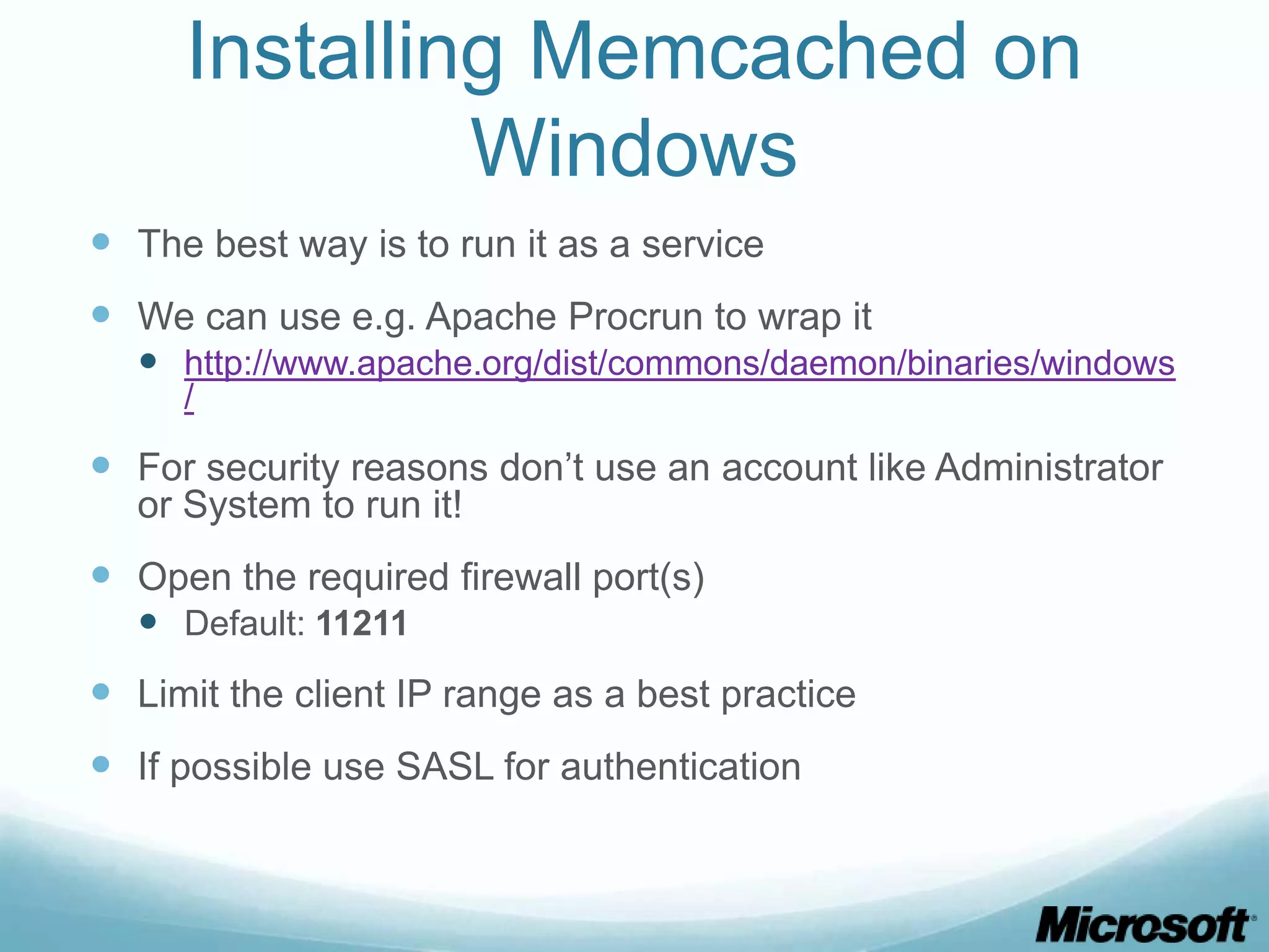 Installing Memcached on
              Windows
 The best way is to run it as a service
 We can use e.g. Apache Procrun to wrap it
   http://www.apache.org/dist/commons/daemon/binaries/windows
     /

 For security reasons don’t use an account like Administrator
  or System to run it!
 Open the required firewall port(s)
   Default: 11211
 Limit the client IP range as a best practice
 If possible use SASL for authentication
 
