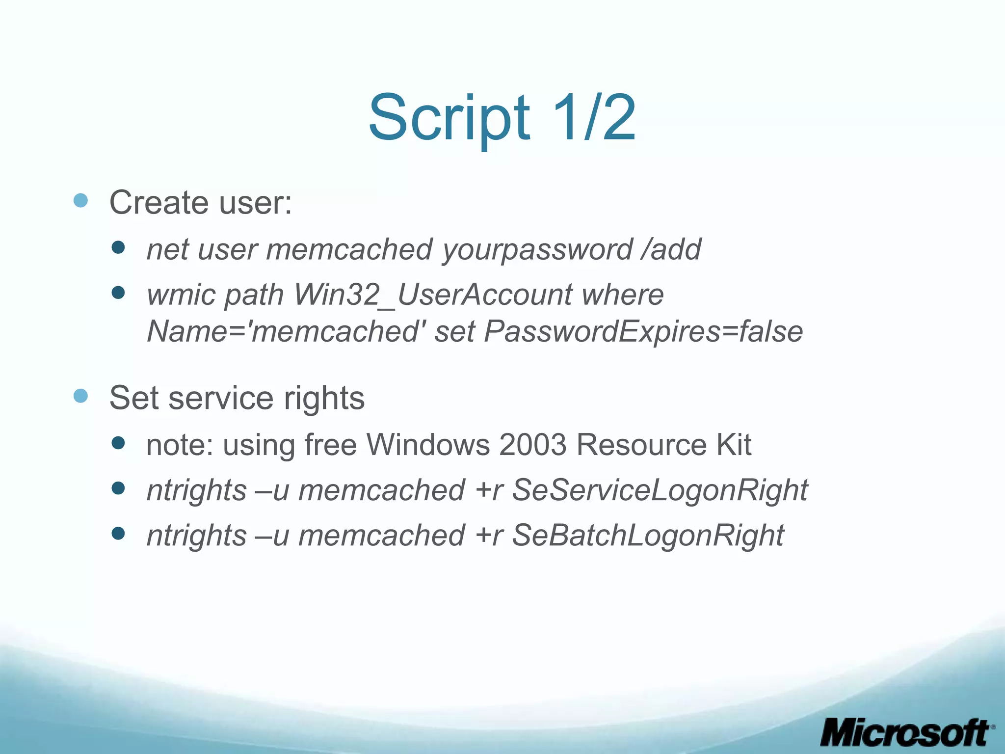 Script 1/2
 Create user:
   net user memcached yourpassword /add
   wmic path Win32_UserAccount where
     Name='memcached' set PasswordExpires=false

 Set service rights
   note: using free Windows 2003 Resource Kit
   ntrights –u memcached +r SeServiceLogonRight
   ntrights –u memcached +r SeBatchLogonRight
 