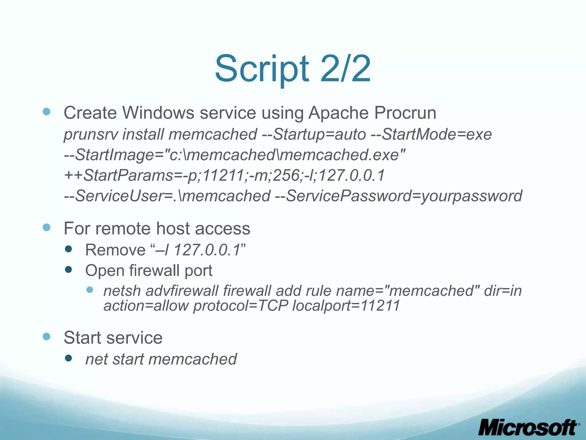 Script 2/2
 Create Windows service using Apache Procrun
  prunsrv install memcached --Startup=auto --StartMode=exe
  --StartImage="c:memcachedmemcached.exe"
  ++StartParams=-p;11211;-m;256;-l;127.0.0.1
  --ServiceUser=.memcached --ServicePassword=yourpassword

 For remote host access
   Remove “–l 127.0.0.1”
   Open firewall port
      netsh advfirewall firewall add rule name="memcached" dir=in
       action=allow protocol=TCP localport=11211

 Start service
   net start memcached
 