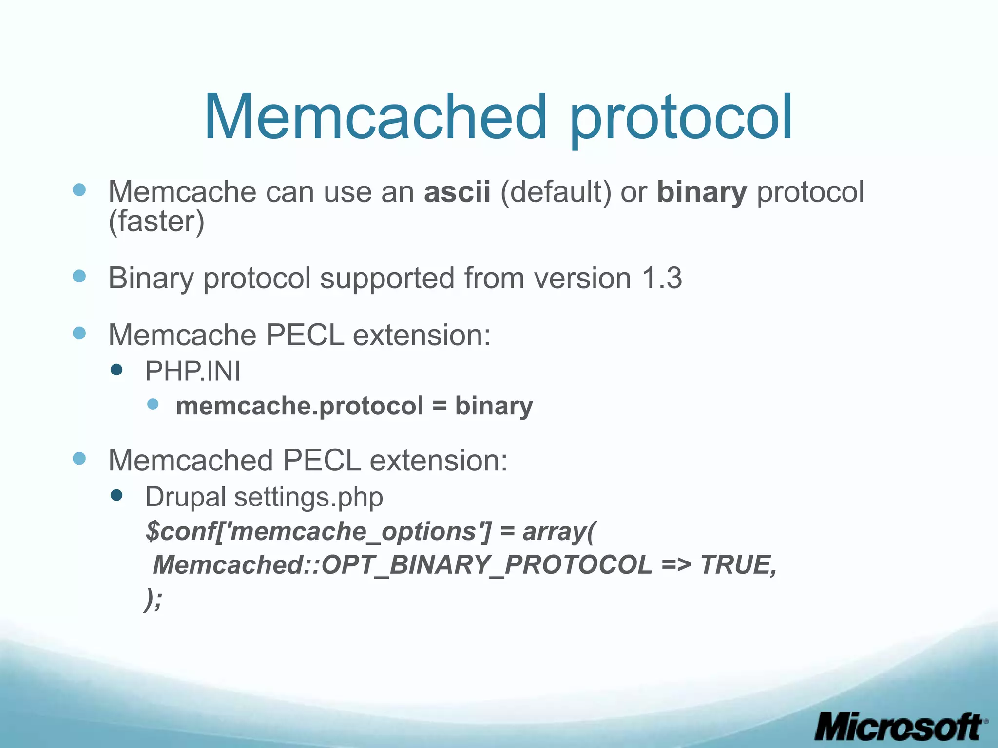 Memcached protocol
 Memcache can use an ascii (default) or binary protocol
  (faster)
 Binary protocol supported from version 1.3
 Memcache PECL extension:
   PHP.INI
     memcache.protocol = binary
 Memcached PECL extension:
   Drupal settings.php
     $conf['memcache_options'] = array(
      Memcached::OPT_BINARY_PROTOCOL => TRUE,
     );
 