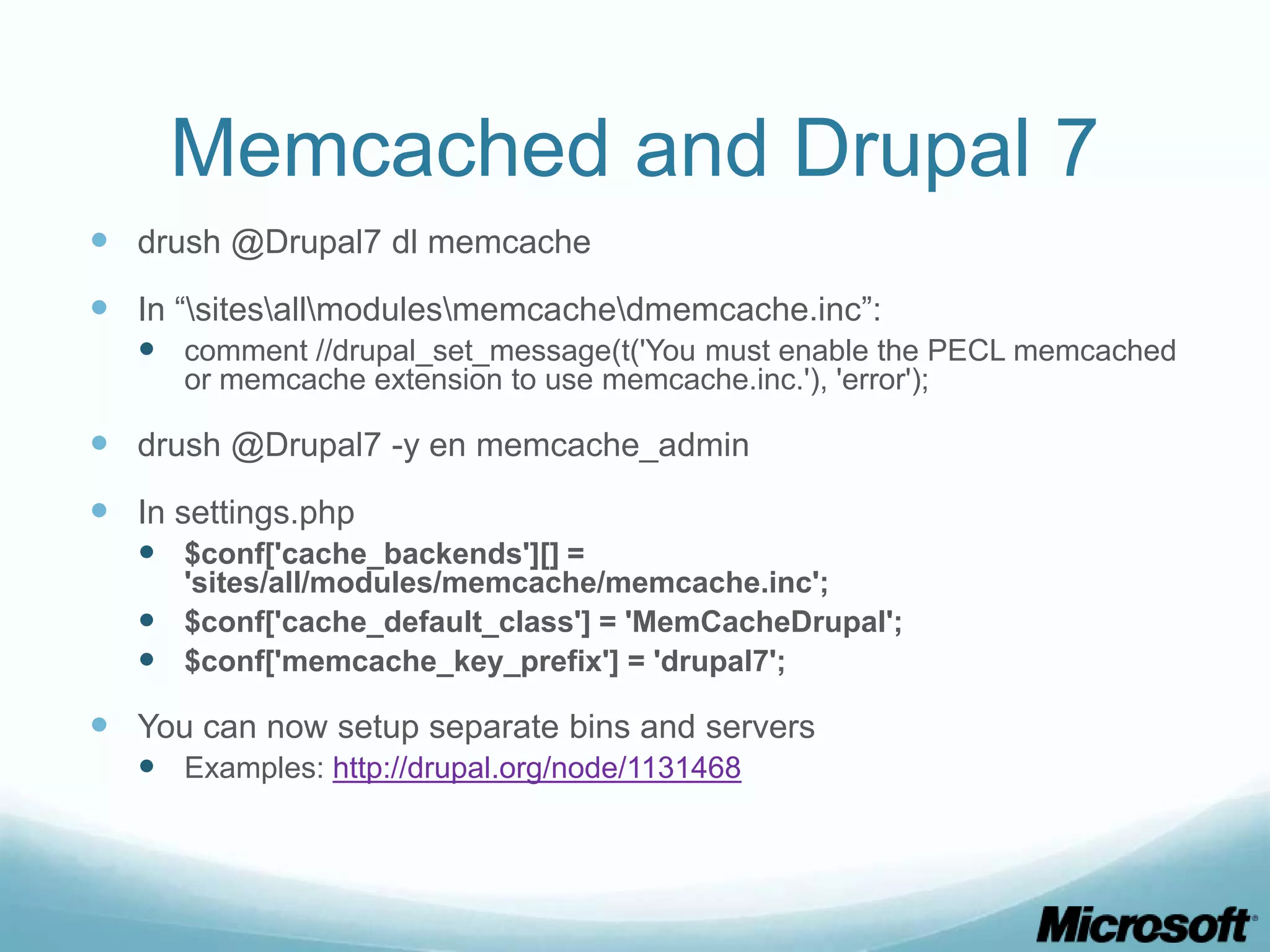 Memcached and Drupal 7
 drush @Drupal7 dl memcache
 In “sitesallmodulesmemcachedmemcache.inc”:
    comment //drupal_set_message(t('You must enable the PECL memcached
      or memcache extension to use memcache.inc.'), 'error');

 drush @Drupal7 -y en memcache_admin
 In settings.php
    $conf['cache_backends'][] =
     'sites/all/modules/memcache/memcache.inc';
    $conf['cache_default_class'] = 'MemCacheDrupal';
    $conf['memcache_key_prefix'] = 'drupal7';

 You can now setup separate bins and servers
    Examples: http://drupal.org/node/1131468
 