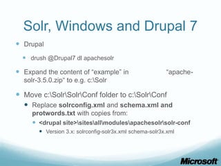 Solr, Windows and Drupal 7
 Drupal
   drush @Drupal7 dl apachesolr

 Expand the content of “example” in                     “apache-
  solr-3.5.0.zip“ to e.g. c:Solr

 Move c:SolrSolrConf folder to c:SolrConf
   Replace solrconfig.xml and schema.xml and
     protwords.txt with copies from:
      <drupal site>sitesallmodulesapachesolrsolr-conf
        Version 3.x: solrconfig-solr3x.xml schema-solr3x.xml
 