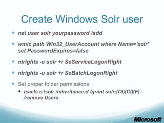 Create Windows Solr user
 net user solr yourpassword /add
 wmic path Win32_UserAccount where Name='solr'
  set PasswordExpires=false

 ntrights -u solr +r SeServiceLogonRight
 ntrights -u solr +r SeBatchLogonRight
 Set proper folder permissions
   icacls c:solr /inheritance:d /grant solr:(OI)(CI)(F)
    /remove Users
 