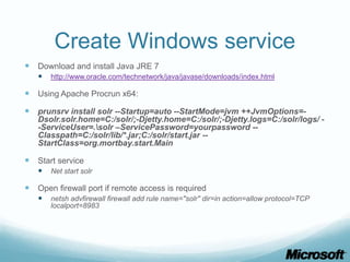 Create Windows service
 Download and install Java JRE 7
      http://www.oracle.com/technetwork/java/javase/downloads/index.html

 Using Apache Procrun x64:
 prunsrv install solr --Startup=auto --StartMode=jvm ++JvmOptions=-
   Dsolr.solr.home=C:/solr/;-Djetty.home=C:/solr/;-Djetty.logs=C:/solr/logs/ -
   -ServiceUser=.solr –ServicePassword=yourpassword --
   Classpath=C:/solr/lib/*.jar;C:/solr/start.jar --
   StartClass=org.mortbay.start.Main

 Start service
      Net start solr

 Open firewall port if remote access is required
      netsh advfirewall firewall add rule name="solr" dir=in action=allow protocol=TCP
       localport=8983
 