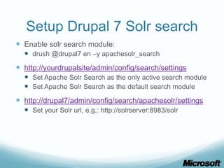 Setup Drupal 7 Solr search
 Enable solr search module:
   drush @drupal7 en –y apachesolr_search
 http://yourdrupalsite/admin/config/search/settings
   Set Apache Solr Search as the only active search module
   Set Apache Solr Search as the default search module
 http://drupal7/admin/config/search/apachesolr/settings
   Set your Solr url, e.g.: http://solrserver:8983/solr
 