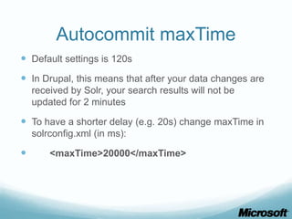 Autocommit maxTime
 Default settings is 120s
 In Drupal, this means that after your data changes are
    received by Solr, your search results will not be
    updated for 2 minutes

 To have a shorter delay (e.g. 20s) change maxTime in
    solrconfig.xml (in ms):

       <maxTime>20000</maxTime>
 