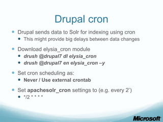 Drupal cron
 Drupal sends data to Solr for indexing using cron
   This might provide big delays between data changes
 Download elysia_cron module
   drush @drupal7 dl elysia_cron
   drush @drupal7 en elysia_cron –y
 Set cron scheduling as:
   Never / Use external crontab
 Set apachesolr_cron settings to (e.g. every 2’)
   */2 * * * *
 