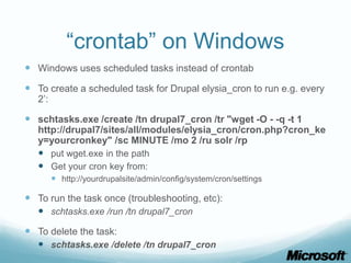 “crontab” on Windows
 Windows uses scheduled tasks instead of crontab
 To create a scheduled task for Drupal elysia_cron to run e.g. every
   2’:

 schtasks.exe /create /tn drupal7_cron /tr "wget -O - -q -t 1
   http://drupal7/sites/all/modules/elysia_cron/cron.php?cron_ke
   y=yourcronkey" /sc MINUTE /mo 2 /ru solr /rp
    put wget.exe in the path
    Get your cron key from:
          http://yourdrupalsite/admin/config/system/cron/settings

 To run the task once (troubleshooting, etc):
   schtasks.exe /run /tn drupal7_cron
 To delete the task:
   schtasks.exe /delete /tn drupal7_cron
 