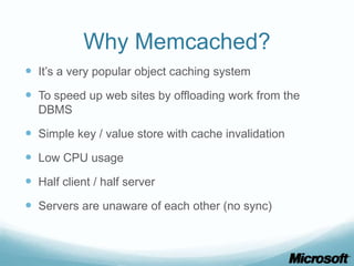 Why Memcached?
 It’s a very popular object caching system
 To speed up web sites by offloading work from the
  DBMS

 Simple key / value store with cache invalidation
 Low CPU usage
 Half client / half server
 Servers are unaware of each other (no sync)
 