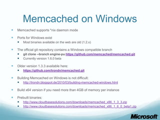Memcached on Windows
   Memcached supports *nix daemon mode

   Ports for Windows exist
     Most binaries available on the web are old (1.2.x)

   The official git repository contains a Windows compatible branch
     git clone --branch engine-pu https://github.com/memcached/memcached.git
     Currently version 1.6.0 beta

   Older version 1.3.3 available here:
     https://github.com/trondn/memcached.git

   Building Memcached on Windows is not difficult:
     http://trondn.blogspot.de/2010/03/building-memcached-windows.html

   Build x64 version if you need more than 4GB of memory per instance

   Prebuilt binaries:
     http://www.cloudbasesolutions.com/downloads/memcached_x86_1_3_3.zip
     http://www.cloudbasesolutions.com/downloads/memcached_x86_1_6_0_beta1.zip
 