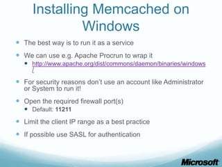 Installing Memcached on
              Windows
 The best way is to run it as a service
 We can use e.g. Apache Procrun to wrap it
   http://www.apache.org/dist/commons/daemon/binaries/windows
     /

 For security reasons don’t use an account like Administrator
  or System to run it!
 Open the required firewall port(s)
   Default: 11211
 Limit the client IP range as a best practice
 If possible use SASL for authentication
 