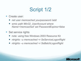 Script 1/2
 Create user:
   net user memcached yourpassword /add
   wmic path Win32_UserAccount where
     Name='memcached' set PasswordExpires=false

 Set service rights
   note: using free Windows 2003 Resource Kit
   ntrights –u memcached +r SeServiceLogonRight
   ntrights –u memcached +r SeBatchLogonRight
 